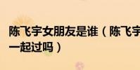 陳飛宇女朋友是誰(陳飛宇與歐陽娜娜真的在一起過嗎)