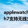 applewatch6支持無線充電嗎（AppleWatch7支持無線充電嗎）