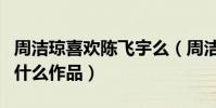 周潔瓊喜歡陳飛宇么(周潔瓊與陳飛宇合作了什么作品)