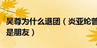 吳尊為什么退團(炎亞綸曾公開表示只與吳尊是朋友)