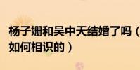 楊子姍和吳中天結婚了嗎(楊子姍和吳中天是如何相識的)