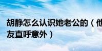胡靜怎么認識她老公的(他們的紅娘竟是他網友直呼意外)