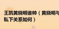王凱黃曉明誰帥(黃曉明與王凱是怎么認識的私下關系如何)