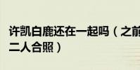 許凱白鹿還在一起嗎(之前于正微博背景換成二人合照)