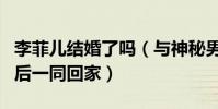 李菲兒結婚了嗎(與神秘男子牽手同逛菜市而后一同回家)