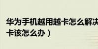 華為手機越用越卡怎么解決(華為手機越用越卡該怎么辦)