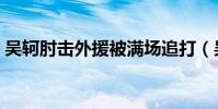 吳軻肘擊外援被滿場追打(吳軻為什么肘擊)