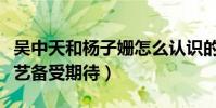 吳中天和楊子姍怎么認識的(兩人首度參加綜藝備受期待)
