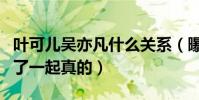 葉可兒吳亦凡什么關系(曝葉可兒吳亦凡走到了一起真的)