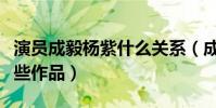 演員成毅楊紫什么關系(成毅與楊紫合作了哪些作品)