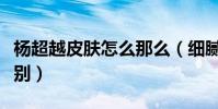 楊超越皮膚怎么那么(細膩白皙襯得她狀態特別)