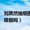劉昊然抽煙圖片令人震驚（劉昊然私下里真的吸煙嗎）