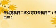 考試完科目二多久可以考科目三(考完科目二多久可以考科目三)