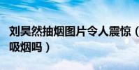 劉昊然抽煙圖片令人震驚(劉昊然私下里真的吸煙嗎)