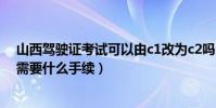 山西駕駛證考試可以由c1改為c2嗎(c1駕駛證轉c2駕駛證需要什么手續)
