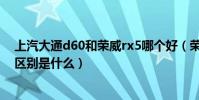 上汽大通d60和榮威rx5哪個好(榮威rx5與大通euniq6的區別是什么)
