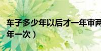 車子多少年以后才一年審兩次(車子年審多少年一次)