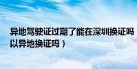 異地駕駛證過期了能在深圳換證嗎(駕駛證過期了3個月可以異地換證嗎)