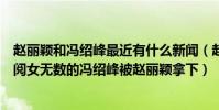 趙麗穎和馮紹峰最近有什么新聞(趙麗穎被馮紹峰拿下了是閱女無數的馮紹峰被趙麗穎拿下)