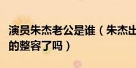 演員朱杰老公是誰(朱杰出演過哪些作品她真的整容了嗎)