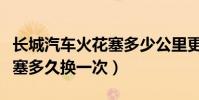 長城汽車火花塞多少公里更換(長城汽車火花塞多久換一次)