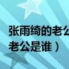張雨綺的老公都有誰（張雨綺又結婚了嗎現任老公是誰）