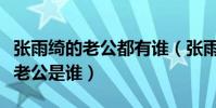 張雨綺的老公都有誰(張雨綺又結婚了嗎現任老公是誰)