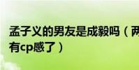 孟子義的男友是成毅嗎(兩人在節目里表現太有cp感了)