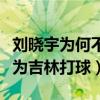 劉曉宇為何不在廣東隊打球（劉曉宇為什么不為吉林打球）