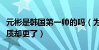 元彬是韓國第一帥的嗎(為什么元彬成大叔氣質卻更了)