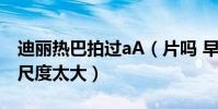 迪麗熱巴拍過aA(片嗎 早期床戲片段被曝出尺度太大)