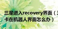 三星進入recovery界面(三星進入recovery卡在機器人界面怎么辦)