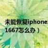 未能恢復iphone發生未知錯誤1667（iphone出現錯誤未知1667怎么辦）