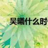 吳曦什么時候上場（吳曦為什么沒上場）