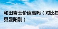 和田青玉價值高嗎(對比其他和田玉來說青玉更顯陽剛)