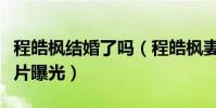 程皓楓結婚了嗎(程皓楓妻子是誰個人資料照片曝光)