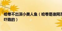 哈卷不出演小美人魚(哈卷是誰網友為何調侃是被女主角給嚇跑的)