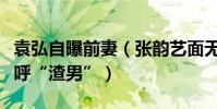 袁弘自曝前妻(張韻藝面無表情網友驚呆了大呼“渣男”)