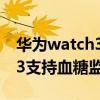 華為watch3血糖無創式傳感器（華為watch3支持血糖監測嗎）