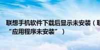 聯想手機軟件下載后顯示未安裝(聯想手機安裝軟件時提示“應用程序未安裝”)