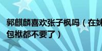 郭麒麟喜歡張子楓嗎(在妹妹面前大麟子偶像包袱都不要了)