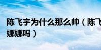 陳飛宇為什么那么帥(陳飛宇的女朋友是歐陽娜娜嗎)