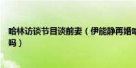 哈林訪談節目談前妻(伊能靜再婚哈林諷刺兩人現在是仇人嗎)