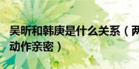 吳昕和韓庚是什么關系(兩老鄉同上綜藝節目動作親密)