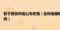 彭于晏張鈞甯公布戀情(張鈞甯被曝已結婚是和彭于晏結的嗎)