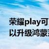 榮耀play可以升級鴻蒙系統嗎（榮耀play可以升級鴻蒙系統嗎）