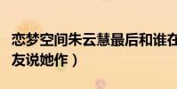 戀夢空間朱云慧最后和誰在一起了(為什么網友說她作)
