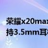 榮耀x20max有耳機插孔嗎（榮耀X20max支持3.5mm耳機孔）