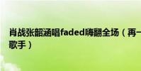 肖戰張韶涵唱faded嗨翻全場(再一次體會到了什么是專業歌手)