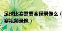 足球比賽需要全程錄像么(為什么足球晚上比賽視頻錄像)